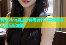 糖心vlog男主带你玩转创作平台轻松记录精彩生活