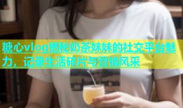 糖心vlog揭秘奶茶妹妹的社交平台魅力，记录生活碎片与营销风采