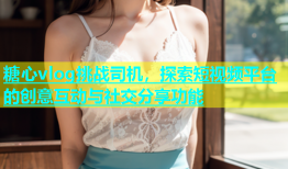 糖心vlog挑战司机，探索短视频平台的创意互动与社交分享功能
