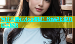 为什么糖心vlog模糊？教你轻松提升画质秘诀