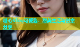 糖心Vlog可爱酱：甜美生活与创意分享