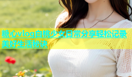 糖心vlog白桃少女日常分享轻松记录美好生活秘诀