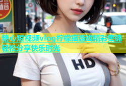 糖心短视频vlog柠檬猫游戏精彩集锦轻松分享快乐时光