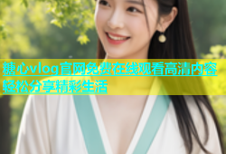 糖心vlog官网免费在线观看高清内容轻松分享精彩生活