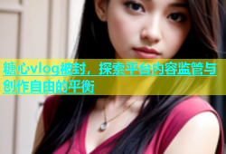 糖心vlog被封，探索平台内容监管与创作自由的平衡