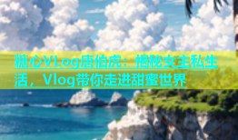 糖心VLog唐伯虎：揭秘女主私生活，Vlog带你走进甜蜜世界