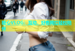 糖心VLOG：互动，好看网红轻松陪伴