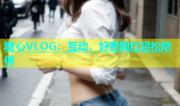 糖心VLOG：互动，好看网红轻松陪伴