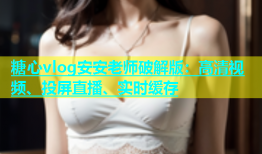 糖心vlog安安老师破解版：高清视频、投屏直播、实时缓存