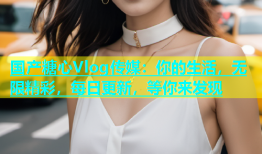 国产糖心Vlog传媒：你的生活，无限精彩，每日更新，等你来发现