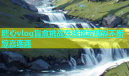 糖心vlog盲盒挑战在线播放精彩不断惊喜连连