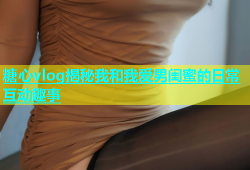 糖心vlog揭秘我和我爱男闺蜜的日常互动趣事