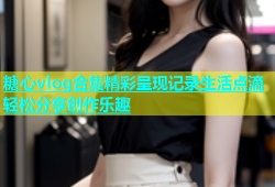 糖心vlog合集精彩呈现记录生活点滴轻松分享创作乐趣