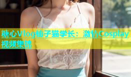 糖心Vlog柚子猫学长：激情Cosplay视频集锦