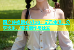 国产传媒糖心Vlog：记录生活，分享快乐，轻松创作与社交