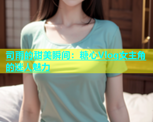 司雨的甜美瞬间：糖心Vlog女主角的迷人魅力