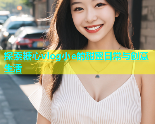 探索糖心vlog小e的甜蜜日常与创意生活