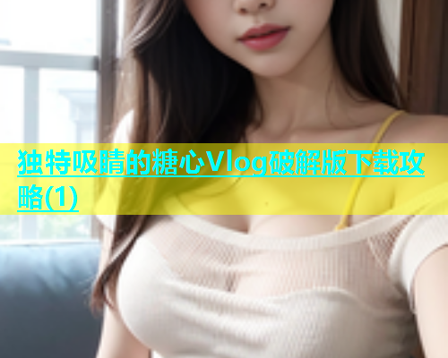 独特吸睛的糖心Vlog破解版下载攻略(1)
