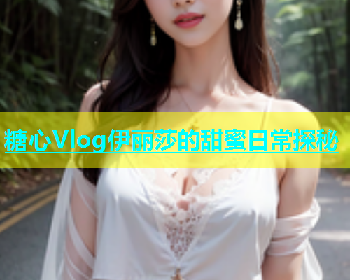 糖心Vlog伊丽莎的甜蜜日常探秘