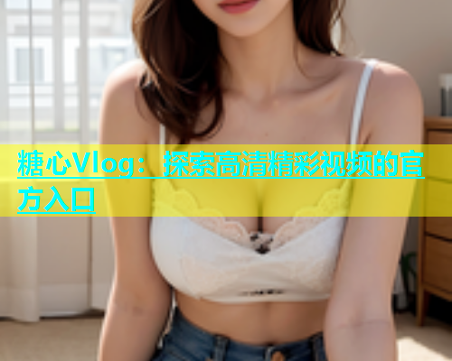 糖心Vlog：探索高清精彩视频的官方入口