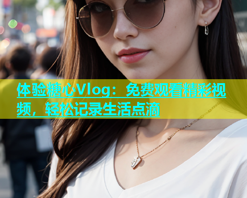 体验糖心Vlog：免费观看精彩视频，轻松记录生活点滴