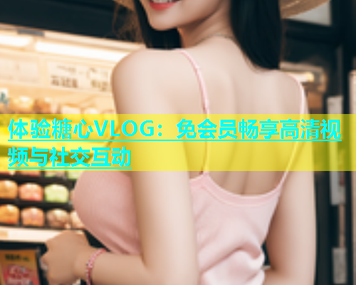 体验糖心VLOG：免会员畅享高清视频与社交互动