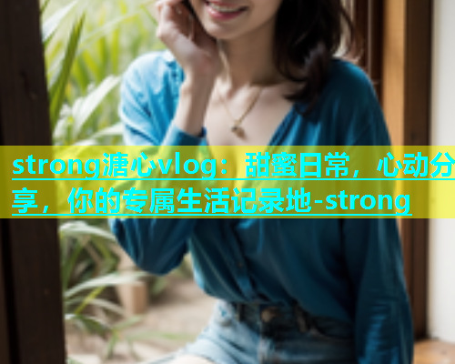 strong溏心vlog：甜蜜日常，心动分享，你的专属生活记录地-strong