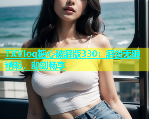 TXVlog糖心破解版330：解锁无限精彩，即刻畅享