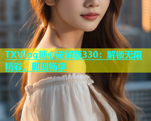 TXVlog糖心破解版330：解锁无限精彩，即刻畅享