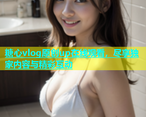 糖心vlog原创up在线观看，尽享独家内容与精彩互动