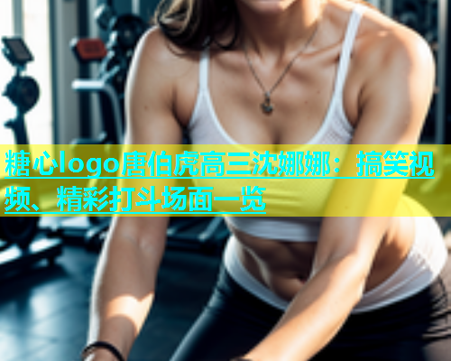 糖心logo唐伯虎高三沈娜娜：搞笑视频、精彩打斗场面一览