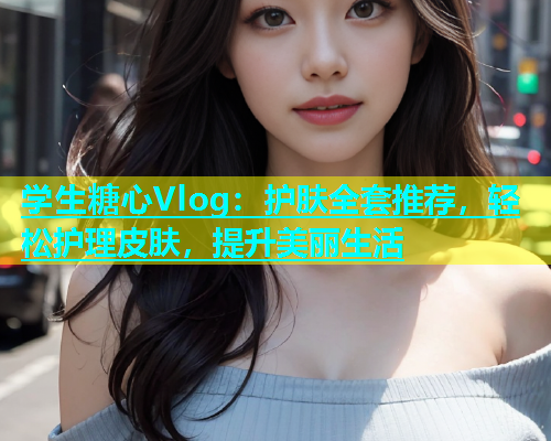 学生糖心Vlog：护肤全套推荐，轻松护理皮肤，提升美丽生活
