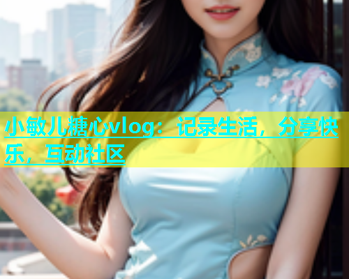 小敏儿糖心vlog：记录生活，分享快乐，互动社区