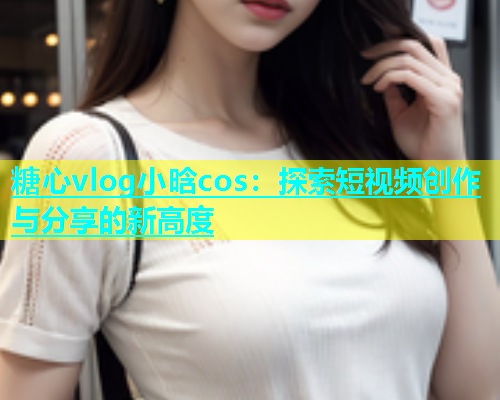 糖心vlog小晗cos：探索短视频创作与分享的新高度