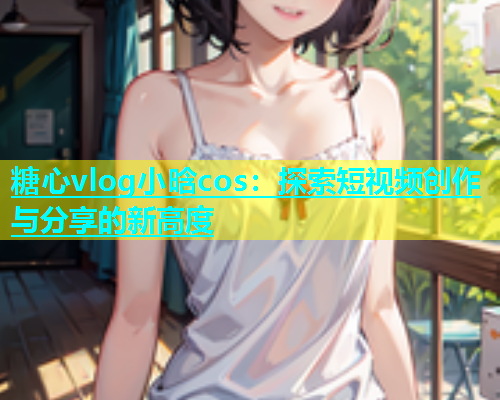 糖心vlog小晗cos：探索短视频创作与分享的新高度