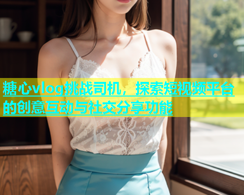 糖心vlog挑战司机，探索短视频平台的创意互动与社交分享功能