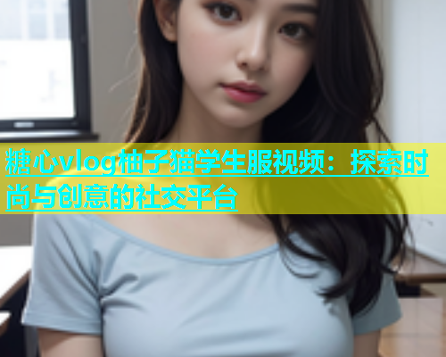 糖心vlog柚子猫学生服视频：探索时尚与创意的社交平台