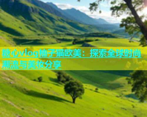 糖心vlog柚子猫欧美：探索全球时尚潮流与美妆分享