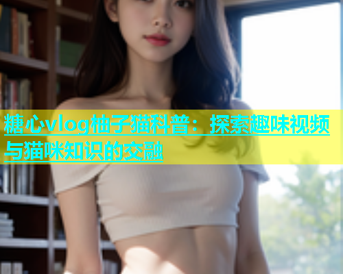 糖心vlog柚子猫科普：探索趣味视频与猫咪知识的交融