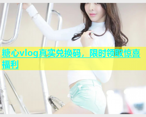 糖心vlog真实兑换码，限时领取惊喜福利