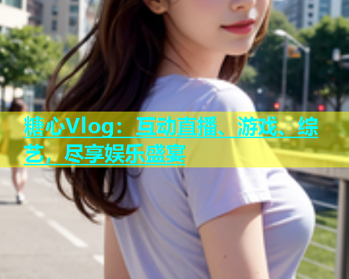 糖心Vlog：互动直播、游戏、综艺，尽享娱乐盛宴
