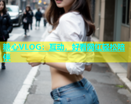 糖心VLOG：互动，好看网红轻松陪伴