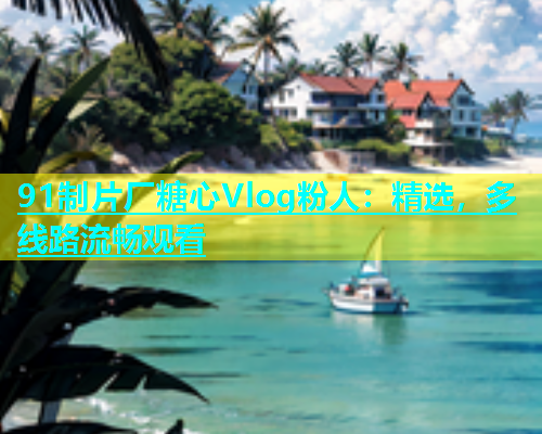 91制片厂糖心Vlog粉人：精选，多线路流畅观看