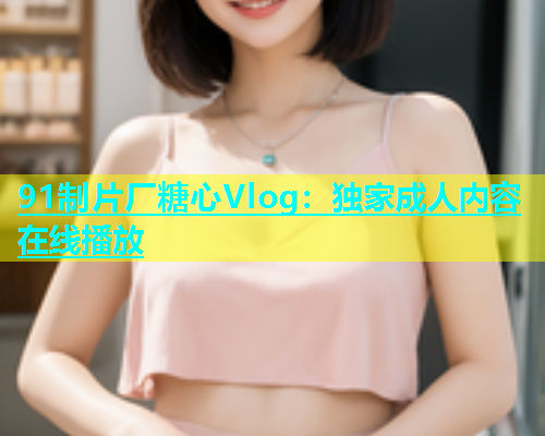 91制片厂糖心Vlog：独家成人内容在线播放