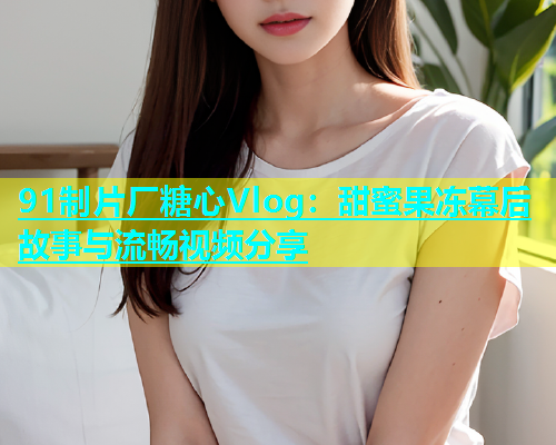 91制片厂糖心Vlog：甜蜜果冻幕后故事与流畅视频分享
