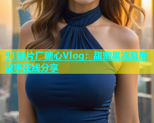 91制片厂糖心Vlog：甜蜜果冻幕后故事在线分享