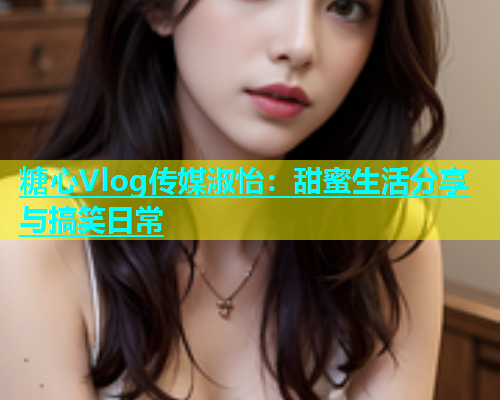 糖心Vlog传媒淑怡：甜蜜生活分享与搞笑日常