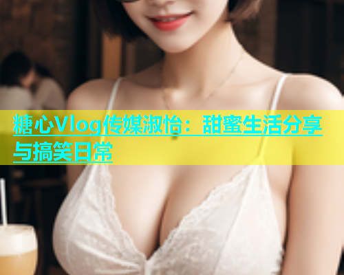 糖心Vlog传媒淑怡：甜蜜生活分享与搞笑日常