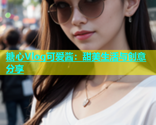 糖心Vlog可爱酱：甜美生活与创意分享
