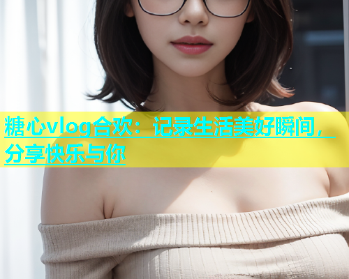 糖心vlog合欢：记录生活美好瞬间，分享快乐与你
